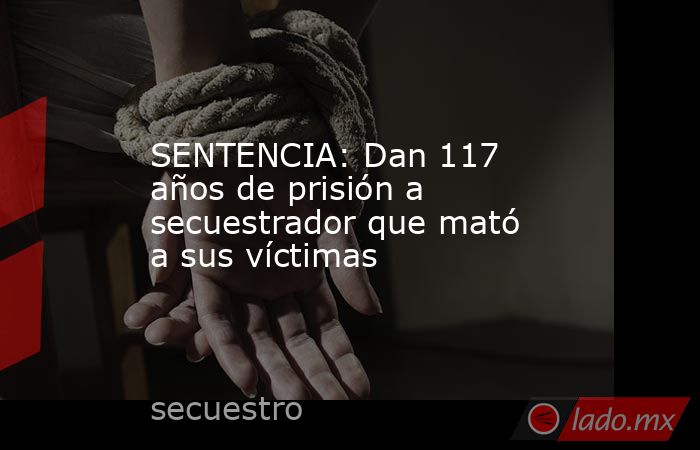 SENTENCIA: Dan 117 años de prisión a secuestrador que mató a sus víctimas. Noticias en tiempo real