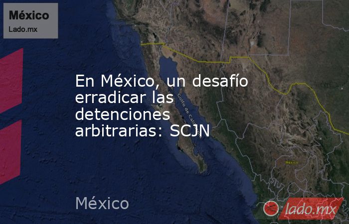 En México, un desafío erradicar las detenciones arbitrarias: SCJN. Noticias en tiempo real