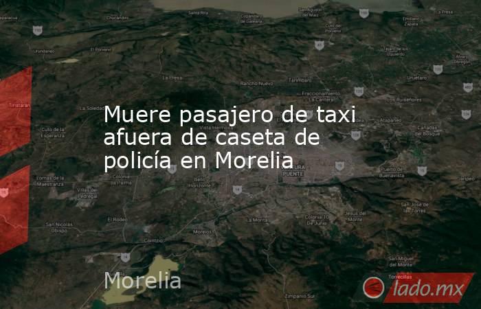 Muere pasajero de taxi afuera de caseta de policía en Morelia. Noticias en tiempo real