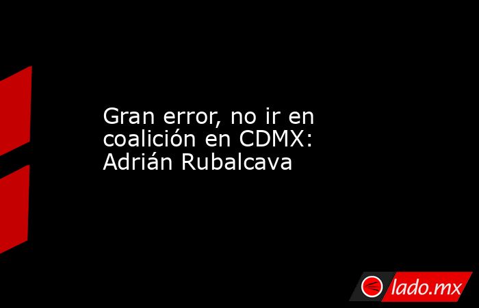 Gran error, no ir en coalición en CDMX: Adrián Rubalcava. Noticias en tiempo real