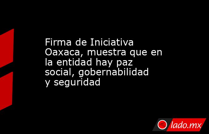 Firma de Iniciativa Oaxaca, muestra que en la entidad hay paz social, gobernabilidad y seguridad. Noticias en tiempo real
