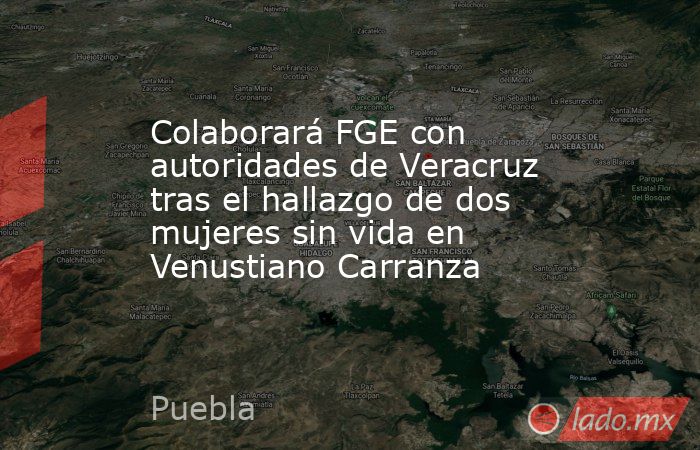 Colaborará FGE con autoridades de Veracruz tras el hallazgo de dos mujeres sin vida en Venustiano Carranza. Noticias en tiempo real
