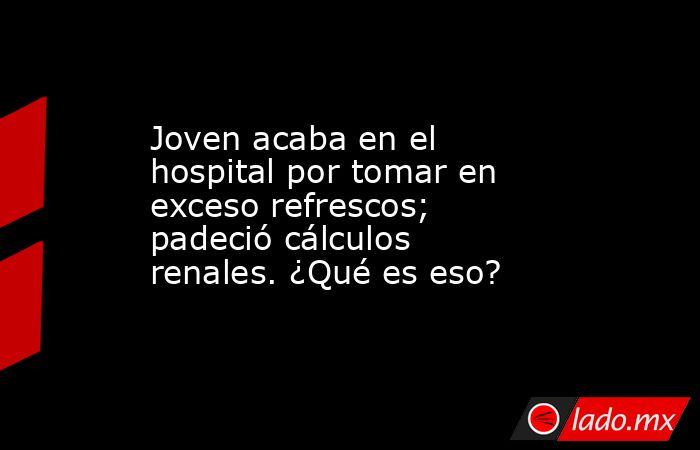 Joven acaba en el hospital por tomar en exceso refrescos; padeció cálculos renales. ¿Qué es eso?. Noticias en tiempo real