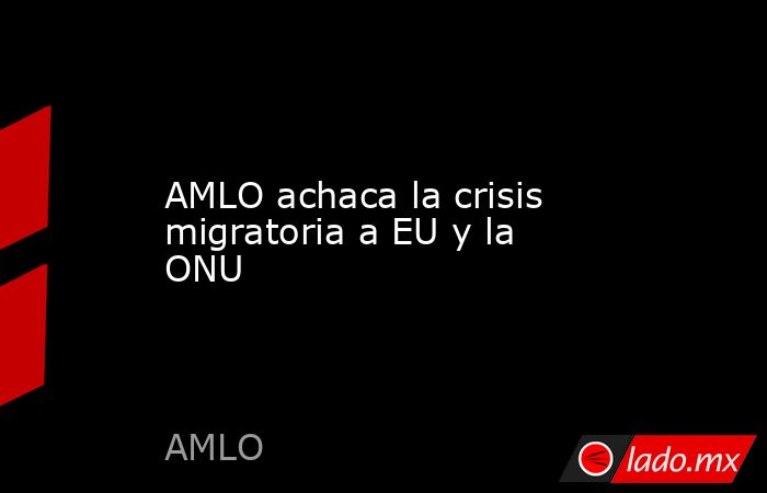 AMLO achaca la crisis migratoria a EU y la ONU. Noticias en tiempo real