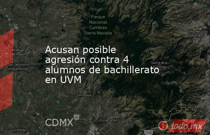 Acusan posible agresión contra 4 alumnos de bachillerato en UVM. Noticias en tiempo real