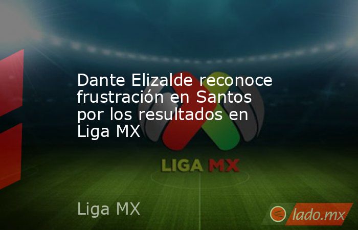Dante Elizalde reconoce frustración en Santos por los resultados en Liga MX. Noticias en tiempo real