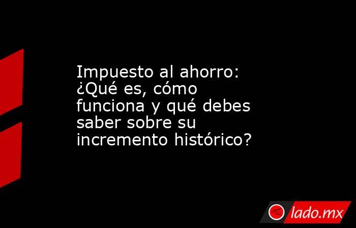 Impuesto al ahorro: ¿Qué es, cómo funciona y qué debes saber sobre su incremento histórico?. Noticias en tiempo real