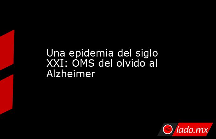 Una epidemia del siglo XXI: OMS del olvido al Alzheimer. Noticias en tiempo real