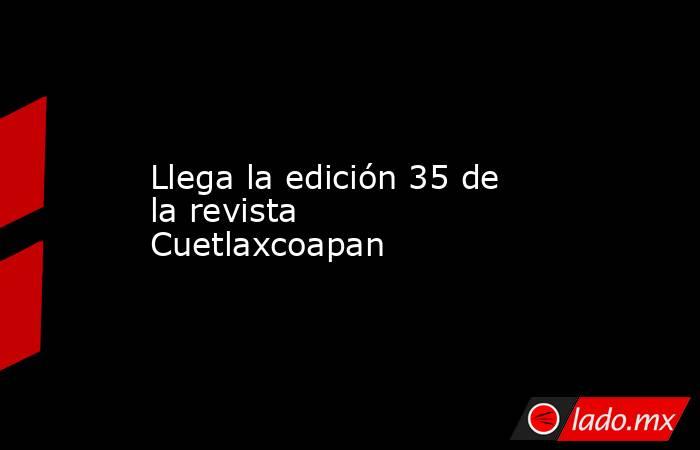 Llega la edición 35 de la revista Cuetlaxcoapan. Noticias en tiempo real