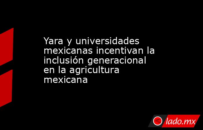 Yara y universidades mexicanas incentivan la inclusión generacional en la agricultura mexicana. Noticias en tiempo real