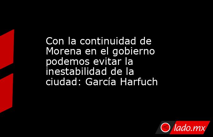 Con la continuidad de Morena en el gobierno podemos evitar la inestabilidad de la ciudad: García Harfuch. Noticias en tiempo real