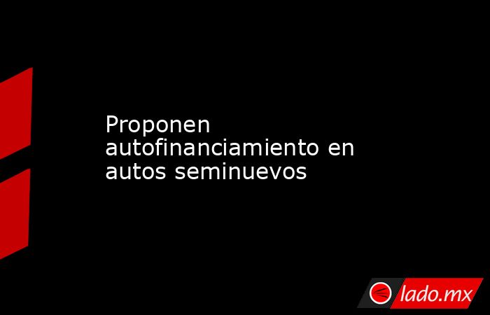 Proponen autofinanciamiento en autos seminuevos. Noticias en tiempo real