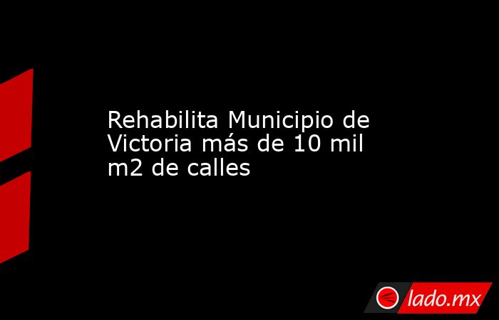 Rehabilita Municipio de Victoria más de 10 mil m2 de calles. Noticias en tiempo real