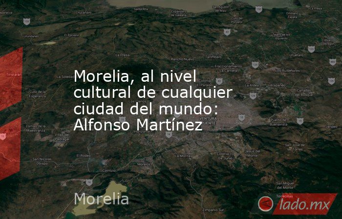Morelia, al nivel cultural de cualquier ciudad del mundo: Alfonso Martínez. Noticias en tiempo real