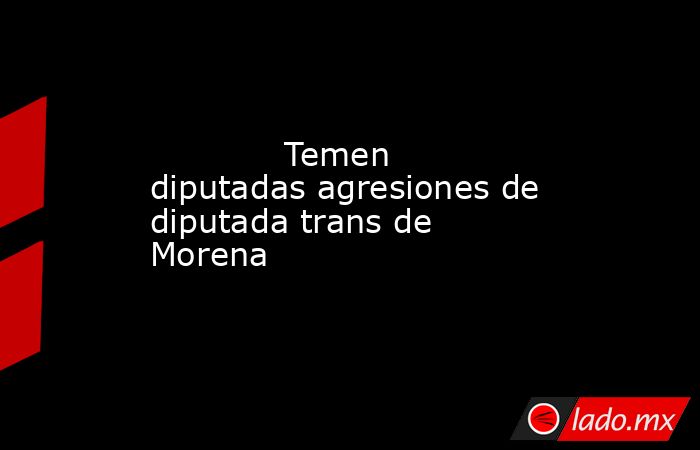             Temen diputadas agresiones de diputada trans de Morena            . Noticias en tiempo real