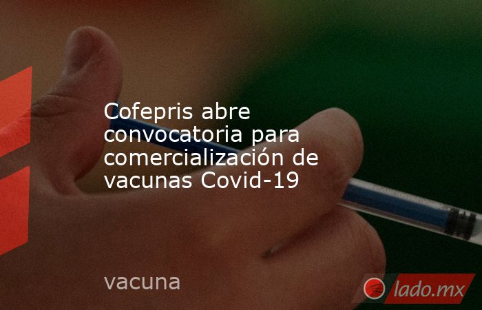 Cofepris abre convocatoria para comercialización de vacunas Covid-19. Noticias en tiempo real
