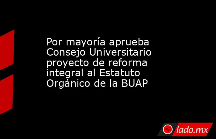 Por mayoría aprueba Consejo Universitario proyecto de reforma integral al Estatuto Orgánico de la BUAP. Noticias en tiempo real