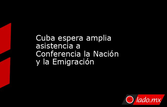 Cuba espera amplia asistencia a Conferencia la Nación y la Emigración. Noticias en tiempo real