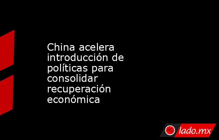 China acelera introducción de políticas para consolidar recuperación económica. Noticias en tiempo real
