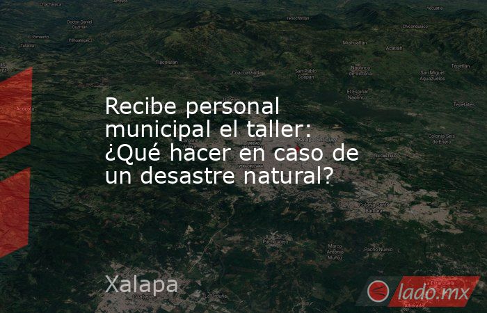 Recibe personal municipal el taller: ¿Qué hacer en caso de un desastre natural?. Noticias en tiempo real