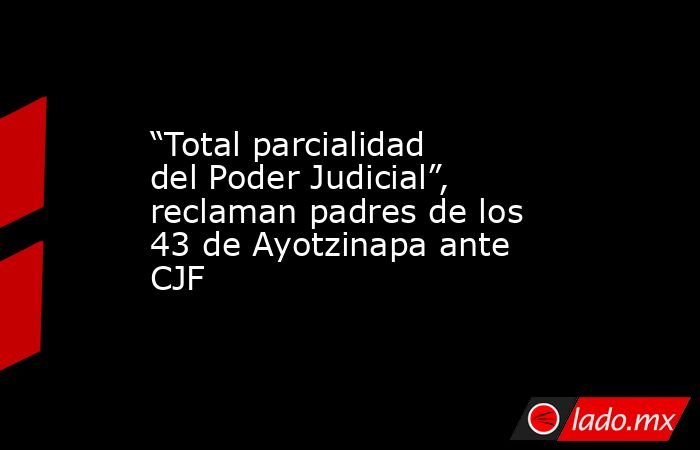 “Total parcialidad del Poder Judicial”, reclaman padres de los 43 de Ayotzinapa ante CJF. Noticias en tiempo real