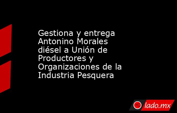 Gestiona y entrega Antonino Morales diésel a Unión de Productores y Organizaciones de la Industria Pesquera. Noticias en tiempo real