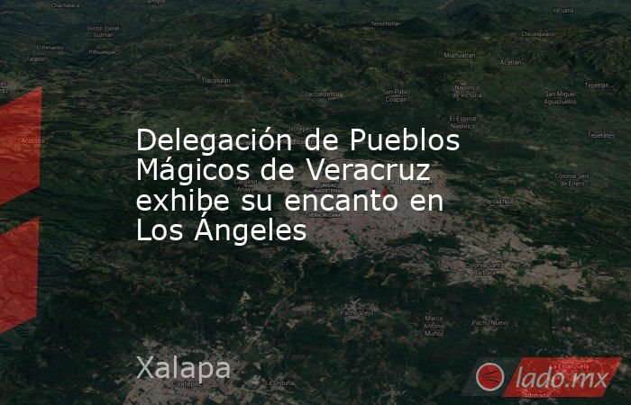 Delegación de Pueblos Mágicos de Veracruz exhibe su encanto en Los Ángeles. Noticias en tiempo real