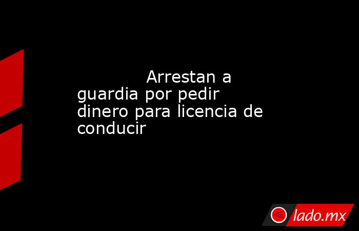             Arrestan a guardia por pedir dinero para licencia de conducir            . Noticias en tiempo real