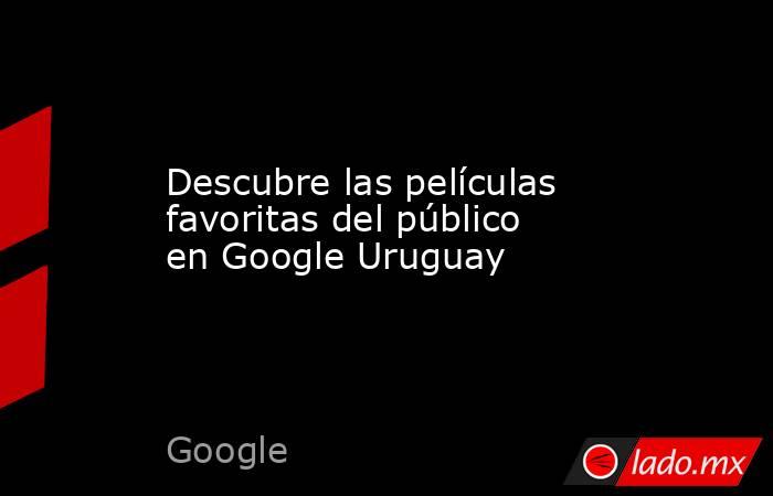 Descubre las películas favoritas del público en Google Uruguay. Noticias en tiempo real
