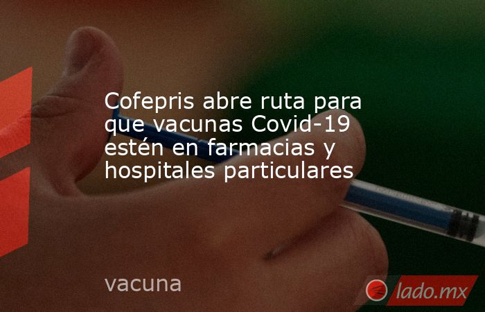 Cofepris abre ruta para que vacunas Covid-19 estén en farmacias y hospitales particulares. Noticias en tiempo real