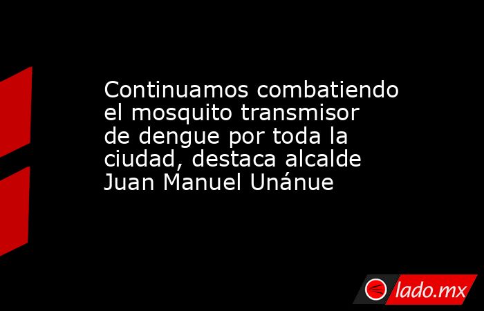 Continuamos combatiendo el mosquito transmisor de dengue por toda la ciudad, destaca alcalde Juan Manuel Unánue. Noticias en tiempo real