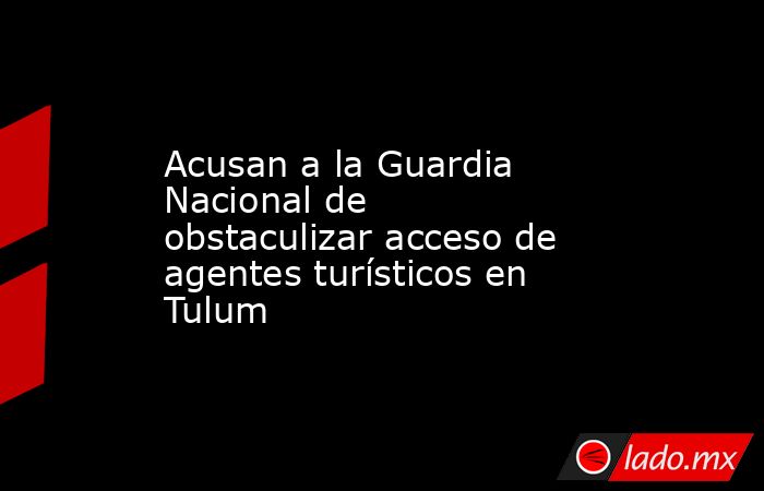 Acusan a la Guardia Nacional de obstaculizar acceso de agentes turísticos en Tulum. Noticias en tiempo real