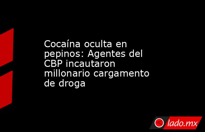 Cocaína oculta en pepinos: Agentes del CBP incautaron millonario cargamento de droga. Noticias en tiempo real