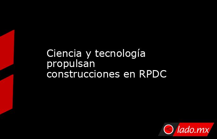 Ciencia y tecnología propulsan construcciones en RPDC. Noticias en tiempo real