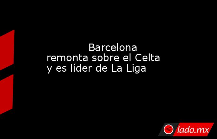             Barcelona remonta sobre el Celta y es líder de La Liga            . Noticias en tiempo real