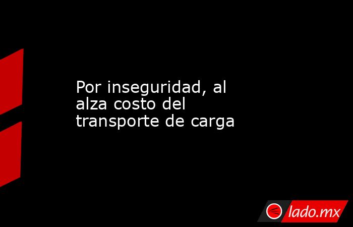 Por inseguridad, al alza costo del transporte de carga. Noticias en tiempo real