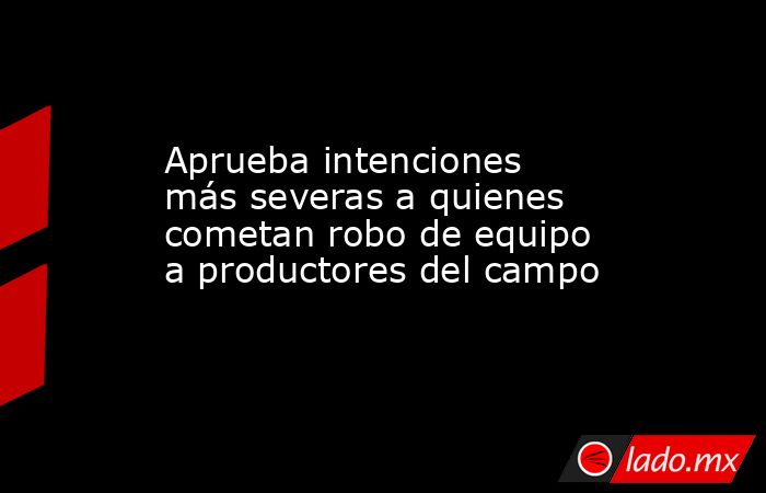 Aprueba intenciones más severas a quienes cometan robo de equipo a productores del campo. Noticias en tiempo real