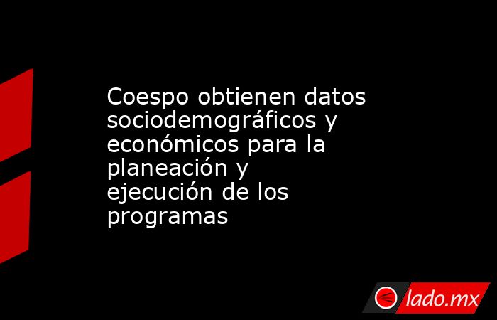 Coespo obtienen datos sociodemográficos y económicos para la planeación y ejecución de los programas. Noticias en tiempo real
