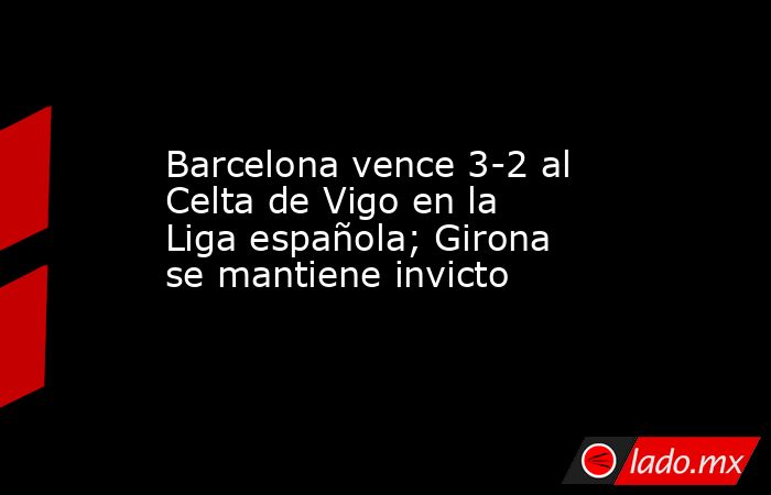 Barcelona vence 3-2 al Celta de Vigo en la Liga española; Girona se mantiene invicto. Noticias en tiempo real