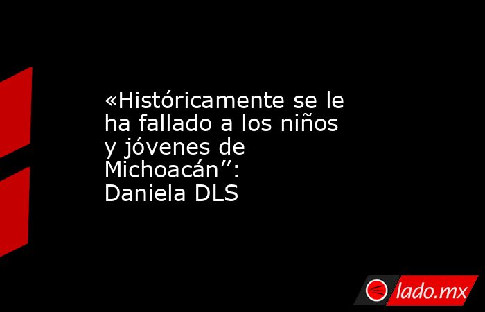 «Históricamente se le ha fallado a los niños y jóvenes de Michoacán’’: Daniela DLS. Noticias en tiempo real