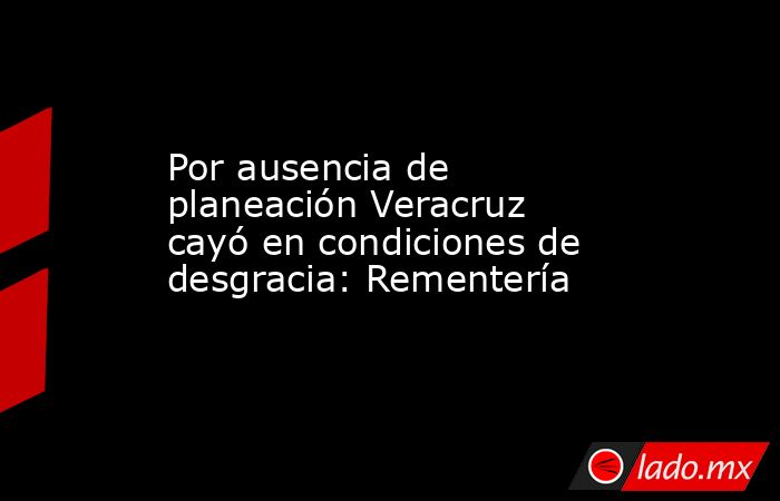 Por ausencia de planeación Veracruz cayó en condiciones de desgracia: Rementería. Noticias en tiempo real