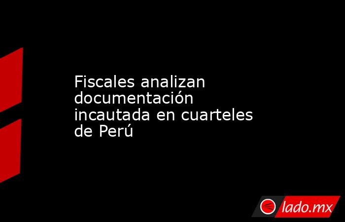Fiscales analizan documentación incautada en cuarteles de Perú. Noticias en tiempo real