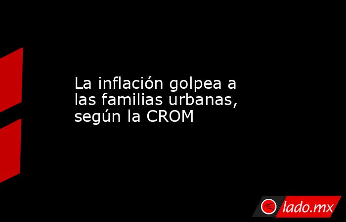 La inflación golpea a las familias urbanas, según la CROM. Noticias en tiempo real