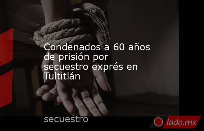 Condenados a 60 años de prisión por secuestro exprés en Tultitlán. Noticias en tiempo real