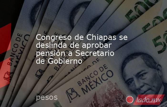 Congreso de Chiapas se deslinda de aprobar pensión a Secretario de Gobierno. Noticias en tiempo real