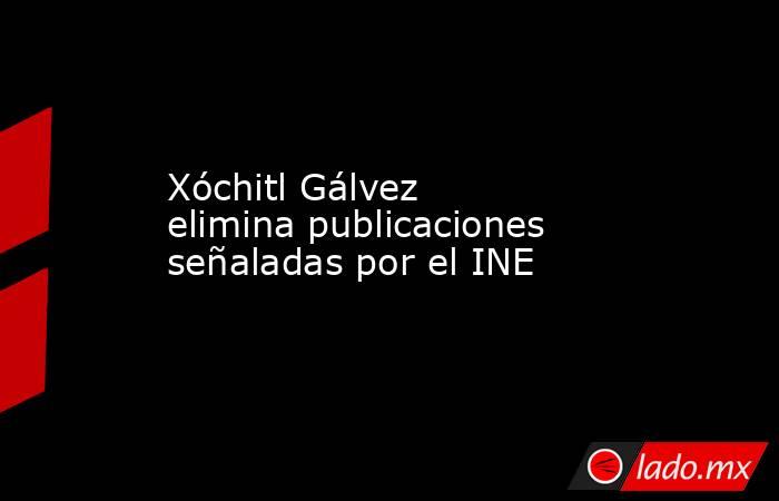 Xóchitl Gálvez elimina publicaciones señaladas por el INE. Noticias en tiempo real