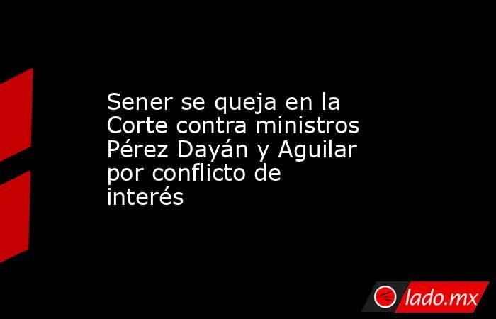 Sener se queja en la Corte contra ministros Pérez Dayán y Aguilar por conflicto de interés. Noticias en tiempo real