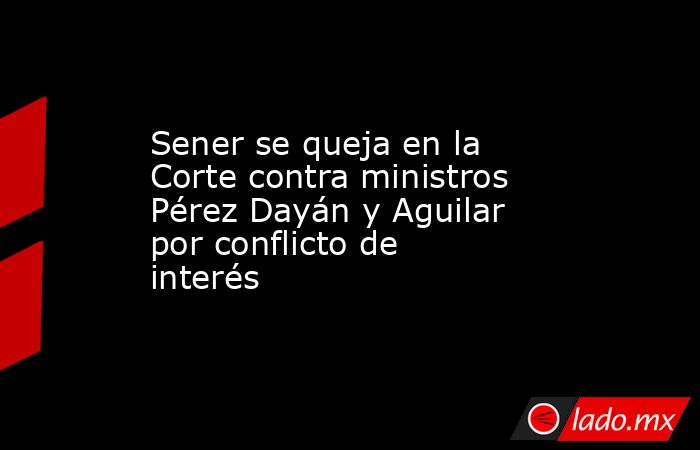 Sener se queja en la Corte contra ministros Pérez Dayán y Aguilar por conflicto de interés. Noticias en tiempo real