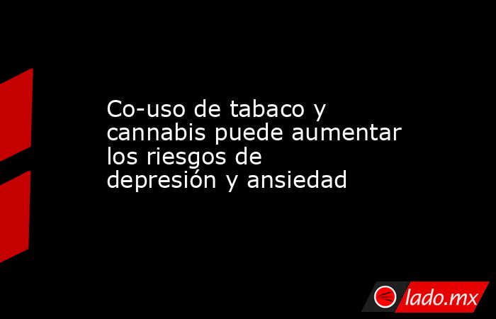 Co-uso de tabaco y cannabis puede aumentar los riesgos de depresión y ansiedad. Noticias en tiempo real