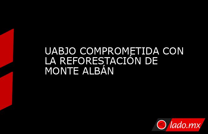 UABJO COMPROMETIDA CON LA REFORESTACIÓN DE MONTE ALBÁN. Noticias en tiempo real